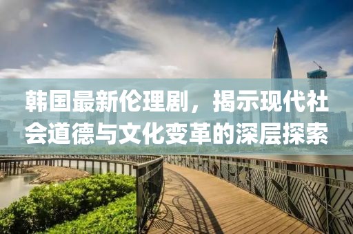 韓國最新倫理劇，揭示現(xiàn)代社會道德與文化變革的深層探索