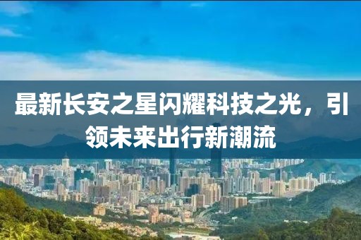 最新長安之星閃耀科技之光，引領(lǐng)未來出行新潮流