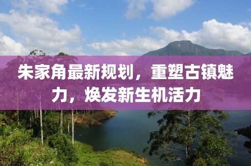 朱家角最新規(guī)劃，重塑古鎮(zhèn)魅力，煥發(fā)新生機(jī)活力