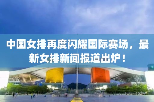 中國女排再度閃耀國際賽場，最新女排新聞報道出爐！
