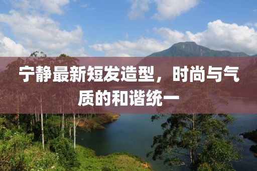 寧?kù)o最新短發(fā)造型，時(shí)尚與氣質(zhì)的和諧統(tǒng)一
