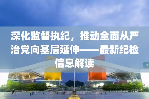 深化監(jiān)督執(zhí)紀(jì)，推動(dòng)全面從嚴(yán)治黨向基層延伸——最新紀(jì)檢信息解讀