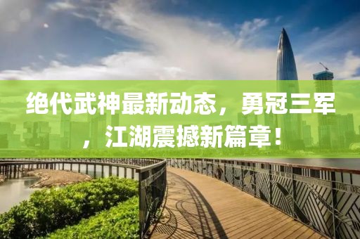 絕代武神最新動態(tài)，勇冠三軍，江湖震撼新篇章！