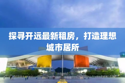 探尋開遠最新租房，打造理想城市居所