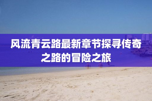 風(fēng)流青云路最新章節(jié)探尋傳奇之路的冒險(xiǎn)之旅