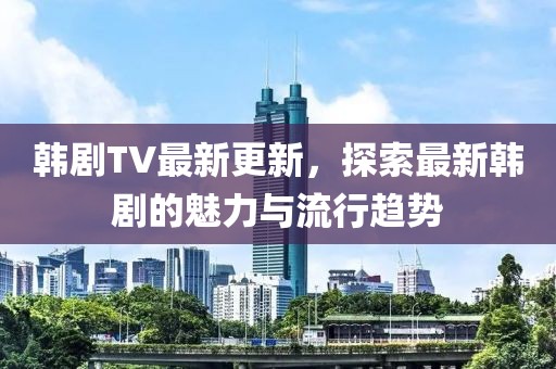 韓劇TV最新更新，探索最新韓劇的魅力與流行趨勢