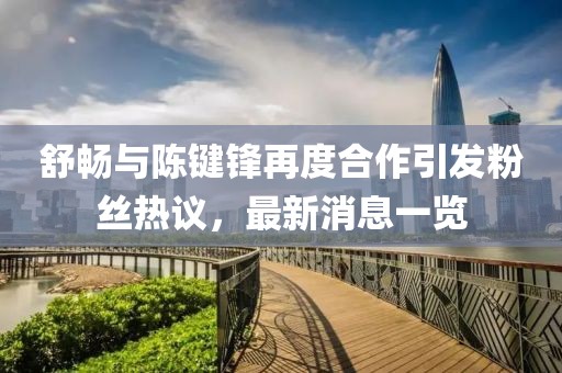 舒暢與陳鍵鋒再度合作引發(fā)粉絲熱議，最新消息一覽