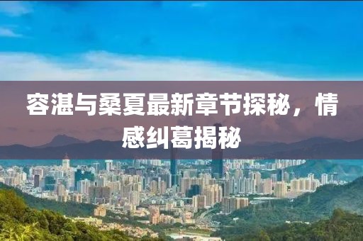 容湛與桑夏最新章節(jié)探秘，情感糾葛揭秘