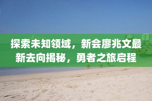 探索未知領(lǐng)域，新會廖兆文最新去向揭秘，勇者之旅啟程