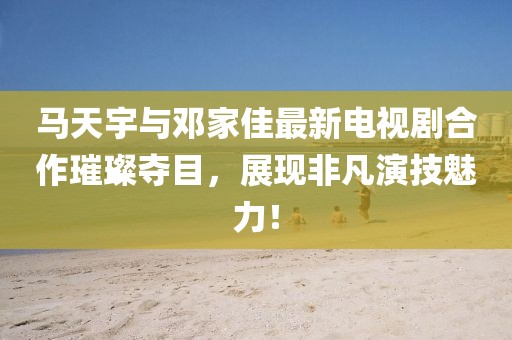 馬天宇與鄧家佳最新電視劇合作璀璨奪目，展現(xiàn)非凡演技魅力！
