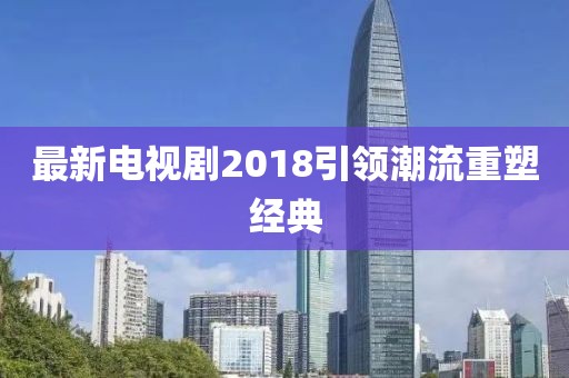 最新電視劇2018引領(lǐng)潮流重塑經(jīng)典