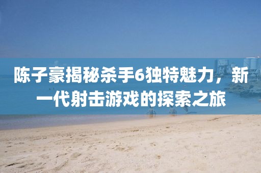 陳子豪揭秘殺手6獨特魅力，新一代射擊游戲的探索之旅