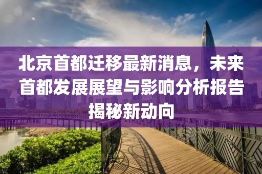 北京首都遷移最新消息，未來首都發(fā)展展望與影響分析報(bào)告揭秘新動向