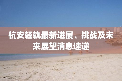 杭安輕軌最新進(jìn)展、挑戰(zhàn)及未來(lái)展望消息速遞