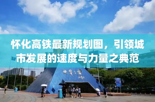 懷化高鐵最新規(guī)劃圖，引領(lǐng)城市發(fā)展的速度與力量之典范