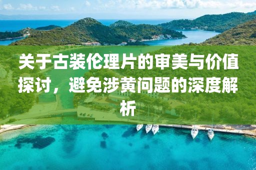 關(guān)于古裝倫理片的審美與價(jià)值探討，避免涉黃問(wèn)題的深度解析
