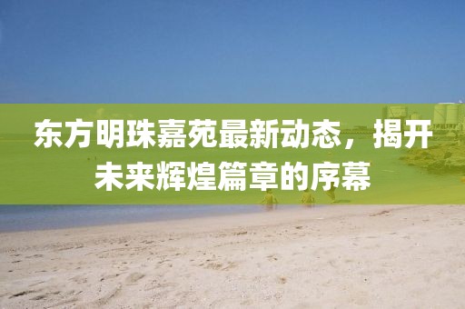 東方明珠嘉苑最新動(dòng)態(tài)，揭開未來輝煌篇章的序幕