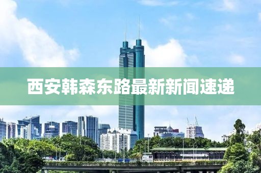 西安韓森東路最新新聞速遞