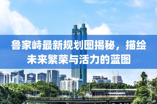 魯家峙最新規(guī)劃圖揭秘，描繪未來繁榮與活力的藍圖