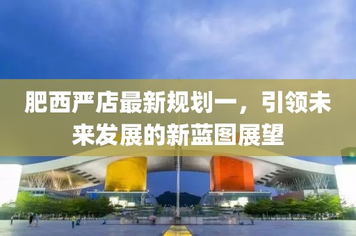 肥西嚴(yán)店最新規(guī)劃一，引領(lǐng)未來發(fā)展的新藍(lán)圖展望