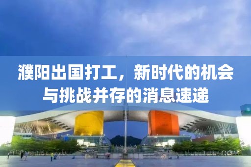 濮陽出國打工，新時代的機會與挑戰(zhàn)并存的消息速遞