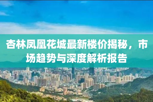 杏林鳳凰花城最新樓價(jià)揭秘，市場趨勢與深度解析報(bào)告