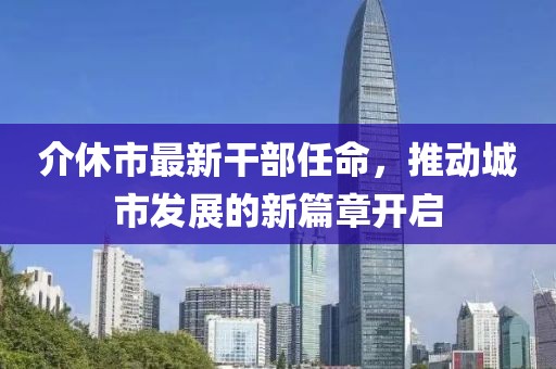 介休市最新干部任命，推動(dòng)城市發(fā)展的新篇章開啟