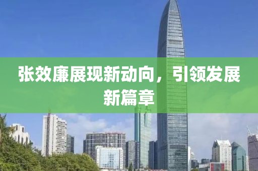 張效廉展現(xiàn)新動向，引領發(fā)展新篇章