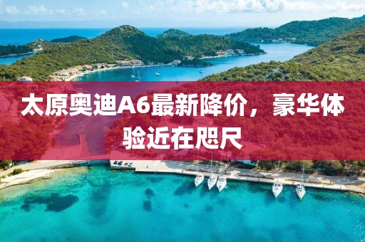 太原奧迪A6最新降價，豪華體驗(yàn)近在咫尺