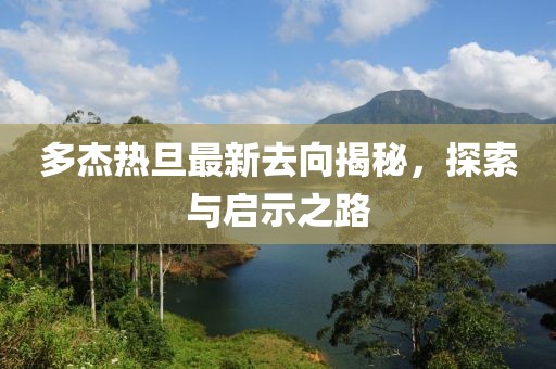 多杰熱旦最新去向揭秘，探索與啟示之路