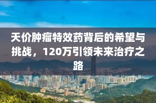 天價(jià)腫瘤特效藥背后的希望與挑戰(zhàn)，120萬引領(lǐng)未來治療之路