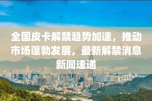 全國(guó)皮卡解禁趨勢(shì)加速，推動(dòng)市場(chǎng)蓬勃發(fā)展，最新解禁消息新聞速遞