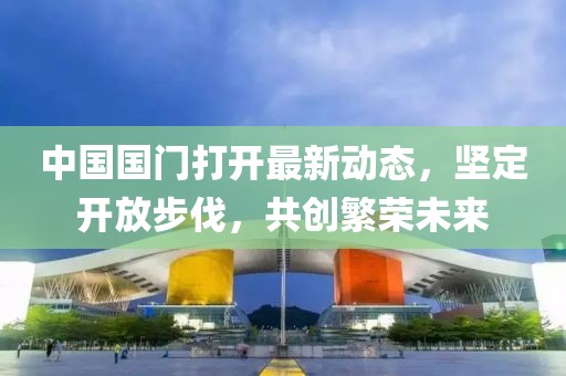 中國國門打開最新動(dòng)態(tài)，堅(jiān)定開放步伐，共創(chuàng)繁榮未來