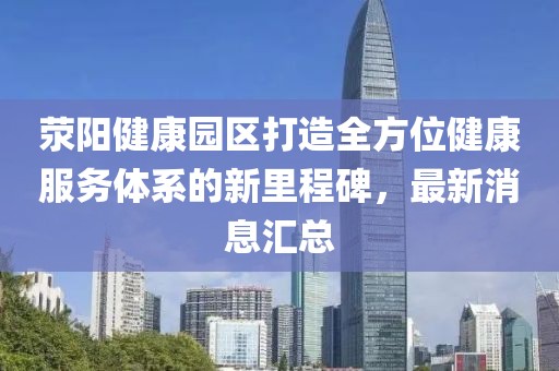 滎陽健康園區(qū)打造全方位健康服務(wù)體系的新里程碑，最新消息匯總
