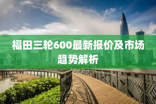 福田三輪600最新報(bào)價(jià)及市場(chǎng)趨勢(shì)解析