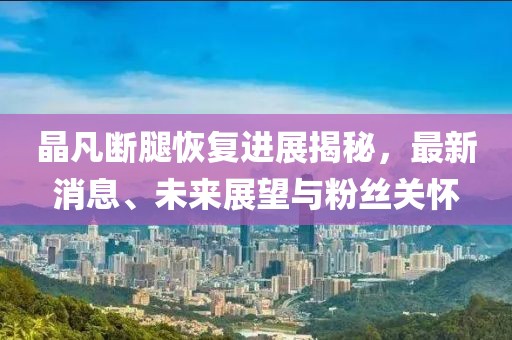 晶凡斷腿恢復(fù)進(jìn)展揭秘，最新消息、未來展望與粉絲關(guān)懷