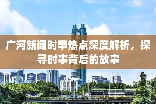 廣河新聞時事熱點深度解析，探尋時事背后的故事