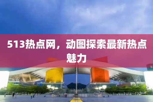 513熱點(diǎn)網(wǎng)，動圖探索最新熱點(diǎn)魅力