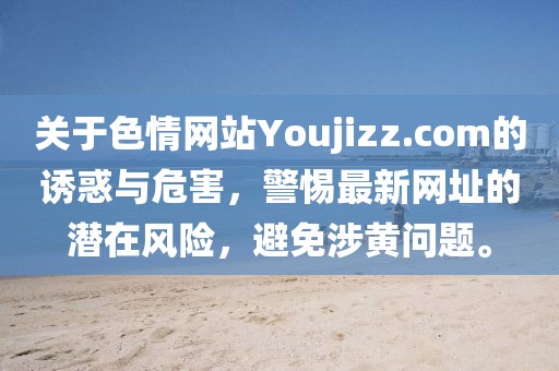 關(guān)于色情網(wǎng)站Youjizz.com的誘惑與危害，警惕最新網(wǎng)址的潛在風(fēng)險(xiǎn)，避免涉黃問(wèn)題。