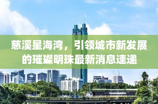 慈溪星海灣，引領(lǐng)城市新發(fā)展的璀璨明珠最新消息速遞