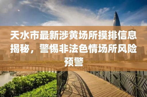 天水市最新涉黃場(chǎng)所摸排信息揭秘，警惕非法色情場(chǎng)所風(fēng)險(xiǎn)預(yù)警