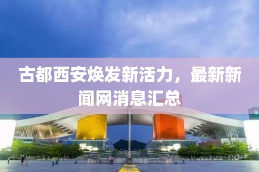 古都西安煥發(fā)新活力，最新新聞網(wǎng)消息匯總