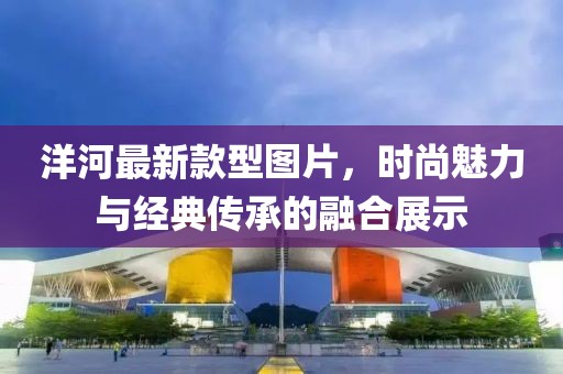 洋河最新款型圖片，時尚魅力與經(jīng)典傳承的融合展示
