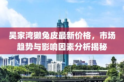 吳家灣獺兔皮最新價格，市場趨勢與影響因素分析揭秘