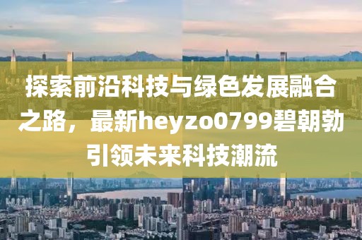 探索前沿科技與綠色發(fā)展融合之路，最新heyzo0799碧朝勃引領(lǐng)未來(lái)科技潮流