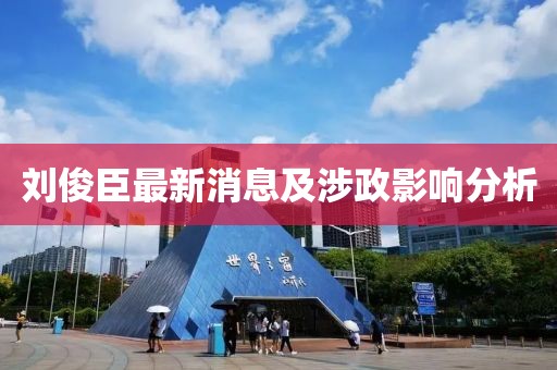 劉俊臣最新消息及涉政影響分析