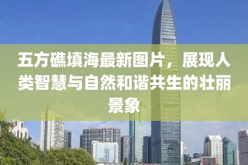 五方礁填海最新圖片，展現(xiàn)人類智慧與自然和諧共生的壯麗景象