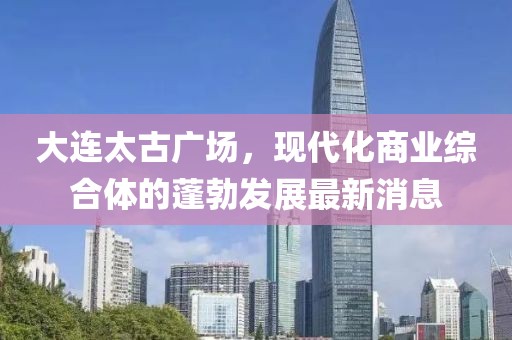 大連太古廣場，現(xiàn)代化商業(yè)綜合體的蓬勃發(fā)展最新消息