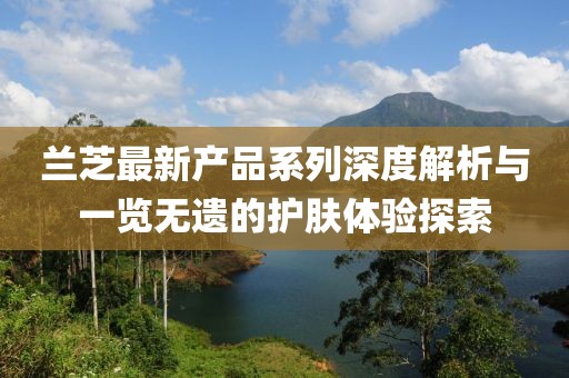 蘭芝最新產(chǎn)品系列深度解析與一覽無遺的護(hù)膚體驗(yàn)探索