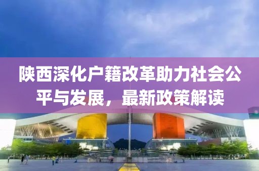 陜西深化戶籍改革助力社會公平與發(fā)展，最新政策解讀